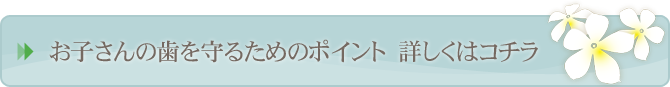 お子さんの歯を守るためのポイント　詳しくはコチラ