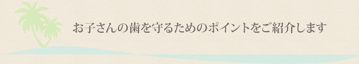 お子さんの歯を守るためのポイントをご紹介します