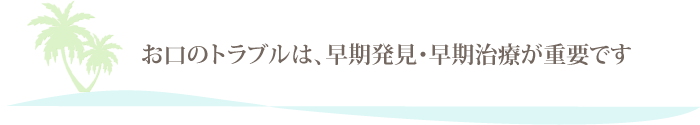 お口のトラブルは、早期発見・早期治療が重要です