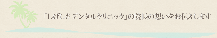 「医療法人社団しげしたデンタルクリニック」の院長の想いをお伝えします