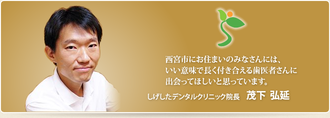 西宮市にお住まいのみなさんには、いい意味で長く付き合える歯医者さんに出会ってほしいと思っています。 医療法人社団しげしたデンタルクリニック院長 茂下弘延